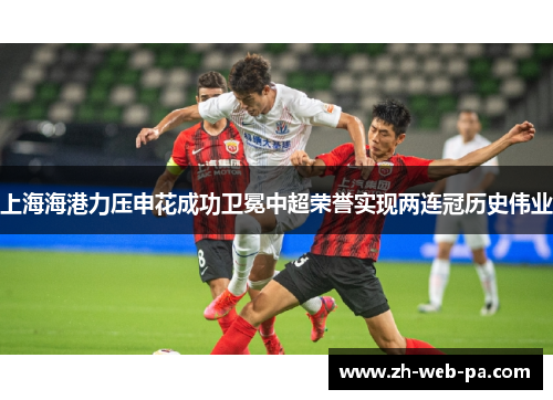 上海海港力压申花成功卫冕中超荣誉实现两连冠历史伟业