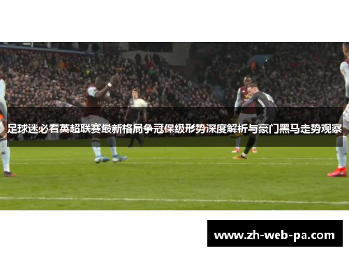 足球迷必看英超联赛最新格局争冠保级形势深度解析与豪门黑马走势观察
