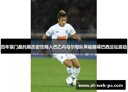 百年豪门桑托斯历史性降入巴乙内马尔母队荣耀崩塌巴西足坛震动 百年豪门桑托斯历史性降入巴乙内马尔母队荣耀崩塌巴西足坛震动