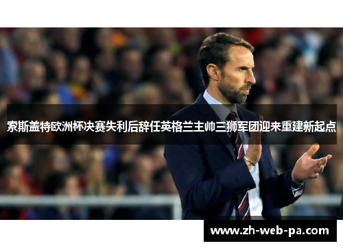 索斯盖特欧洲杯决赛失利后辞任英格兰主帅三狮军团迎来重建新起点 索斯盖特欧洲杯决赛失利后辞任英格兰主帅三狮军团迎来重建新起点